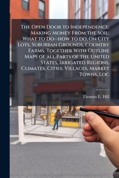The Open Door to Independence; Making Money From the Soil; What to Do--how to Do, on City Lots, Suburban Grounds, Country Farms, Together With Outline ... Climates, Cities, Villages, Market Towns,...