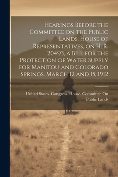 Hearings Before the Committee on the Public Lands, House of Representatives, on H. R. 20493, a Bill for the Protection of Water Supply for Manitou and Colorado Springs. March 12 and 15, 1912