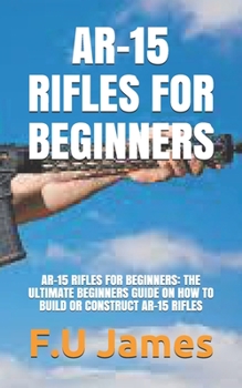 Paperback Ar-15 Rifles for Beginners: Ar-15 Rifles for Beginners: The Ultimate Beginners Guide on How to Build or Construct Ar-15 Rifles Book