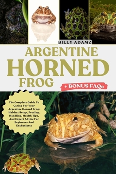 ARGENTINE HORNED FROG: The Complete Guide To Caring For Your Argentine Horned Frog: Habitat Setup, Feeding, Handling, Health Tips, And Expert Advice For Beginners And Enthusiasts