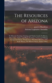 Hardcover The Resources of Arizona: Its Mineral, Farming, Grazing and Timber Lands; Its Rivers, Mountains, Valleys and Plains; Its Cities, Towns and Minin Book