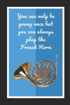 You Can Only Be Young Once But You Can Always Play The French Horn: Themed Novelty Lined Notebook / Journal To Write In Perfect Gift Item (6 x 9 inches)