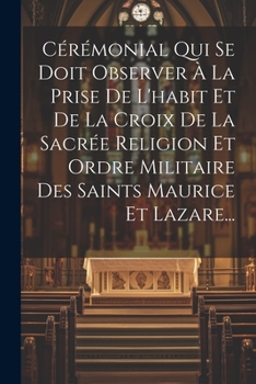 C�r�monial Qui Se Doit Observer � La Prise de l'Habit Et de la Croix de la Sacr�e Religion Et Ordre Militaire Des Saints Maurice Et Lazare...
