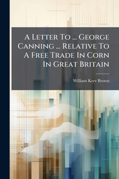 A Letter To ... George Canning ... Relative To A Free Trade In Corn In Great Britain