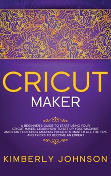 Cricut Maker: A Beginner's Guide to Start Using your Cricut Maker. Learn How to Set Up your Machine and Start Creating Amazing Projects. Master All the Tips and Tricks to Become an Expert