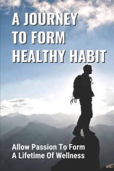 A Journey To Form Healthy Habits: Allow Passion To Form A Lifetime Of Wellness: Revive Your Existing Health Plan