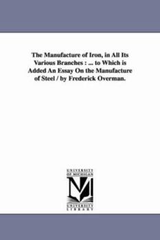 Paperback The Manufacture of Iron, in All Its Various Branches: ... to Which Is Added an Essay on the Manufacture of Steel / By Frederick Overman. Book