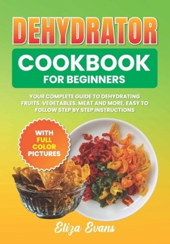 Dehydrator Cookbook For Beginners With Full Color Pictures: Your Complete Guide to Dehydrating Fruits, Vegetables, Meat and More, Easy to Follow Step By Step Instructions