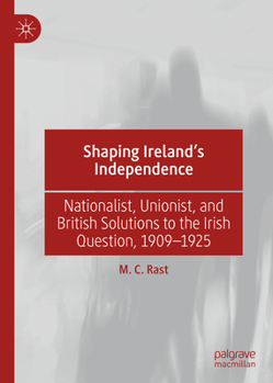 Shaping Ireland's Independence: Nationalist, Unionist, and British Solutions to the Irish Question, 1909-1925