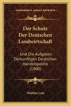 Der Schutz Der Deutschen Landwirtschaft: Und Die Aufgaben Derkunftigen Deutschen Handelspolitik (1900)