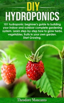 DIY Hydroponics: 101 hydroponic beginner's guide to building your indoor and outdoor complete gardening system.Learn step-by-step how to grow herbs,vegetables,fruits in your own garden.Start growing.