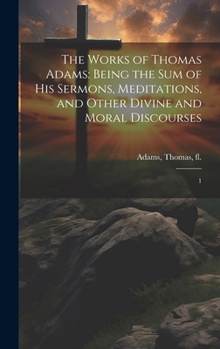 Hardcover The Works of Thomas Adams: Being the sum of his Sermons, Meditations, and Other Divine and Moral Discourses: 1 Book