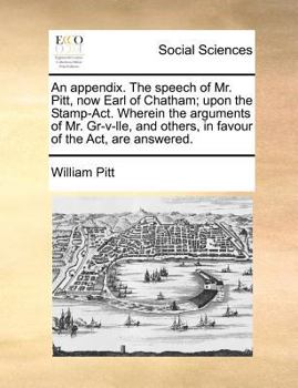An appendix. The speech of Mr. Pitt, now Earl of Chatham; upon the Stamp-Act. Wherein the arguments of Mr. Gr-v-lle, and others, in favour of the Act, are answered.