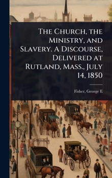The Church, the Ministry, and Slavery. A Discourse, Delivered at Rutland, Mass., July 14, 1850