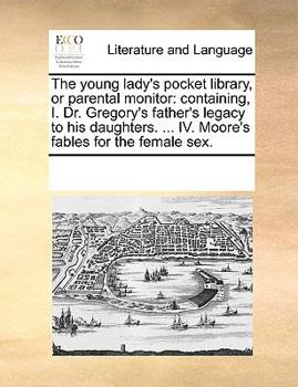 The young lady's pocket library, or parental monitor: containing, I. Dr. Gregory's father's legacy to his daughters. ... IV. Moore's fables for the female sex.