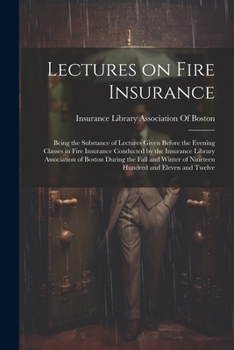 Lectures on Fire Insurance; Being the Substance of Lectures Given Before the Evening Classes in Fire Insurance Conducted by the Insurance Library ... of Nineteen Hundred and Eleven and Twelve