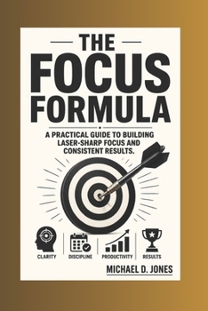 The Focus Formula: A practical Guide to building Laser-sharp focus and Consistent Results