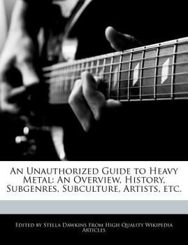 An Unauthorized Guide to Heavy Metal : An Overview, History, Subgenres, Subculture, Artists, Etc