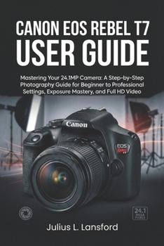 CANON EOS REBEL T7 USER GUIDE: Mastering Your 24.1MP Camera: A Step- by-Step Photography Guide for Beginner to Professional Settings, Exposure Mastery, and Full HD Video