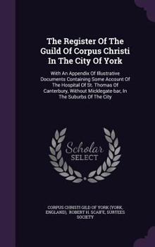 The Register of the Guild of Corpus Christi in the City of York: With an Appendix of Illustrative Documents Containing Some Account of the Hospital of St. Thomas of Canterbury, Without Micklegate-Bar,