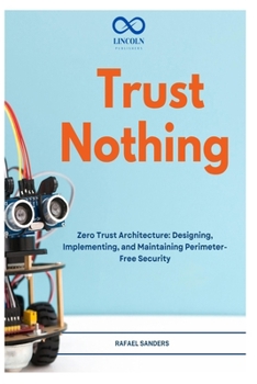 Trust Nothing: Zero Trust Architecture: Designing, Implementing, and Maintaining Perimeter-Free Security