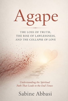 Agape: The Loss Of Truth, The Rise of Lawlessness, And The Collapse Of Love: Understanding the Spiritual Path That Leads To The End Times