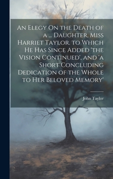 Hardcover An Elegy On the Death of a ... Daughter, Miss Harriet Taylor. to Which He Has Since Added 'the Vision Continued', and 'a Short Concluding Dedication o Book