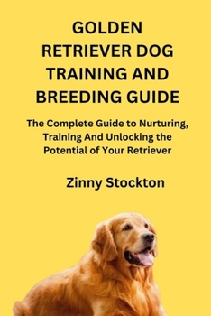 GOLDEN RETRIEVER DOG TRAINING AND BREEDING GUIDE: The Complete Guide to Nurturing, Training And Unlocking the Potential of Your Retriever