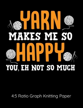 Yarn Makes Me So Happy You Eh Not So Much 4:5 Ratio Graph Knitting Paper: Knitting Journal | 4:5 Ratio Blank Graph Paper | 100 Pages | 8.5"x11" Letter Format