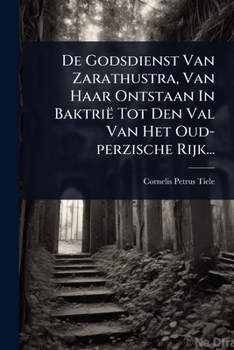 De Godsdienst Van Zarathustra, Van Haar Ontstaan In Baktrië Tot Den Val Van Het Oud-perzische Rijk... (Dutch Edition)