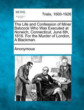 Paperback The Life and Confession of Miner Babcock Who Was Executed at Norwich, Connecticut, June 6th, 1816. for the Murder of London, a Blackman. Book