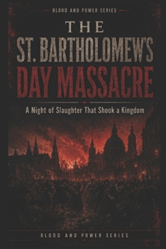 The St Bartholomew’s Day Massacre: A Night of Slaughter That Shook a Kingdom (Blood and Power Series)