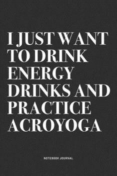 I Just Want To Drink Energy Drinks And Practice Acroyoga: A 6x9 Inch Notebook Journal Diary With A Bold Text Font Slogan On A Matte Cover and 120 Blank Lined Pages Makes A Great Alternative To A Card