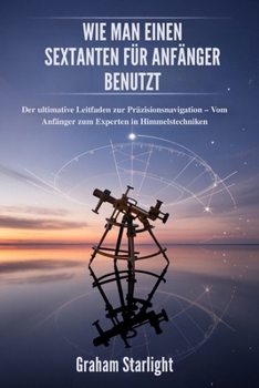 WIE MAN EINEN SEXTANTEN FÜR ANFÄNGER BENUTZT: Der ultimative Leitfaden zur Präzisionsnavigation – Vom Anfänger zum Experten in Himmelstechniken (German Edition)