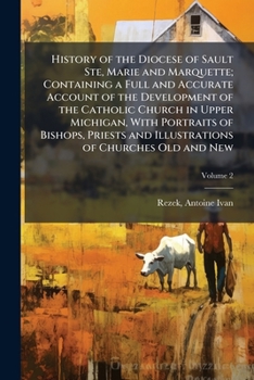 History of the Diocese of Sault Ste, Marie and Marquette; Containing a Full and Accurate Account of the Development of the Catholic Church in Upper ... and Illustrations of Churches Old and New