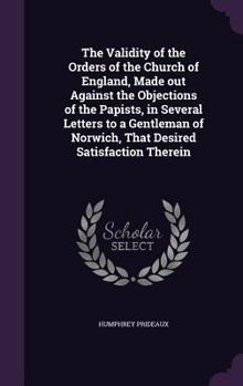 Hardcover The Validity of the Orders of the Church of England, Made out Against the Objections of the Papists, in Several Letters to a Gentleman of Norwich, Tha Book