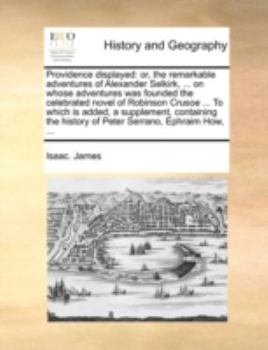 Providence displayed: or, the remarkable adventures of Alexander Selkirk, ... on whose adventures was founded the celebrated novel of Robinson Crusoe ... history of Peter Serrano, Ephraim How, ...
