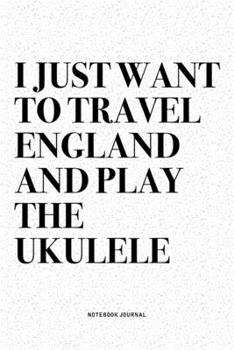 I Just Want To Travel England And Play The Ukulele: A 6x9 Inch Diary Notebook Journal With A Bold Text Font Slogan On A Matte Cover and 120 Blank Lined Pages Makes A Great Alternative To A Card