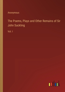The Poems, Plays and Other Remains of Sir John Suckling: Vol. I