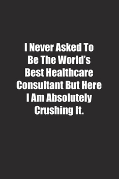 Paperback I Never Asked To Be The World's Best Healthcare Consultant But Here I Am Absolutely Crushing It.: Lined notebook Book