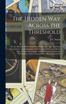The Hidden Way Across the Threshold: Or, the Mystery Which Hath Been Hidden for Ages and From Generations; an Explanation of the Concealed Forces in ... of the Unseen Hand; Illustrated and M