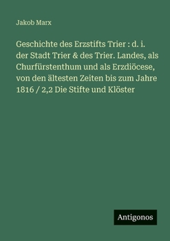 Geschichte des Erzstifts Trier: d. i. der Stadt Trier & des Trier. Landes, als Churfürstenthum und als Erzdiöcese, von den ältesten Zeiten bis zum Jah