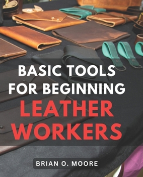 Paperback Basic Tools For Beginning Leather Workers: The Ultimate Compendium of Essential Leatherworking Tools Exploring the What, Why, and How of Leatherworkin Book