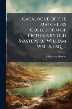 Catalogue of the Matchless Collection of Pictures by Old Masters of William Wells, Esq. ...: Which (by Order of the Executors) Will Be Sold by Auction by Messrs. Christie and Manson ... on Friday, May