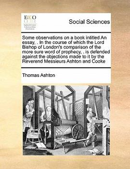 Some observations on a book intitled An essay, . In the course of which the Lord Bishop of London's comparison of the more sure word of prophecy, . is ... it by the Reverend Messieurs Ashton and Cooke