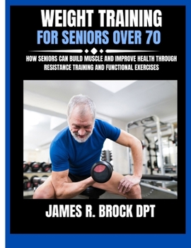 Weight Training For Seniors Over 70: How Seniors Can Build Muscle and Improve Health Through Resistance Training and Functional Exercises (James R. Brock DPT Proven Method Fitness Series)