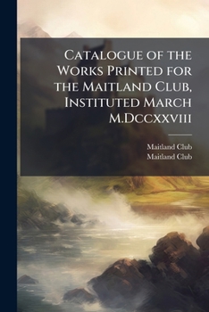 Catalogue of the Works Printed for the Maitland Club, Instituted March M.Dccxxviii: With Lists of the Members and Rules of the Club