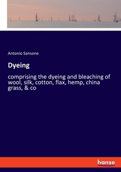 Dyeing: comprising the dyeing and bleaching of wool, silk, cotton, flax, hemp, china grass &c.
