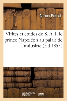 Paperback Visites Et Études de S. A. I. Le Prince Napoléon Au Palais de l'Industrie: Guide Pratique Et Complet À l'Exposition Universelle de 1855 [French] Book