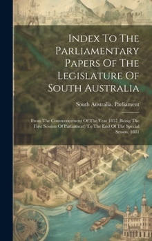 Hardcover Index To The Parliamentary Papers Of The Legislature Of South Australia: From The Commencement Of The Year 1857 (being The First Session Of Parliament Book